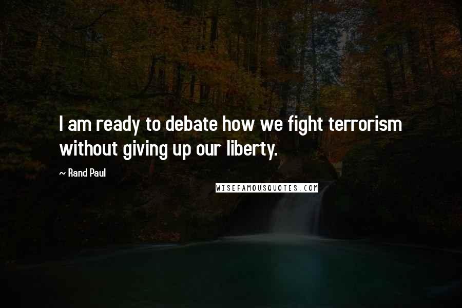 Rand Paul Quotes: I am ready to debate how we fight terrorism without giving up our liberty.