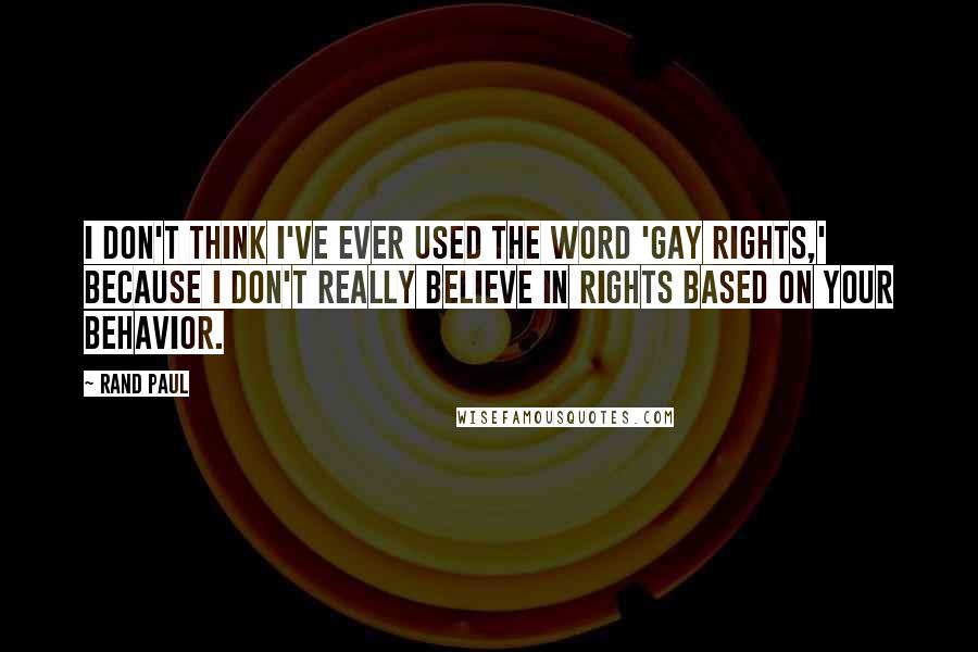 Rand Paul Quotes: I don't think I've ever used the word 'gay rights,' because I don't really believe in rights based on your behavior.