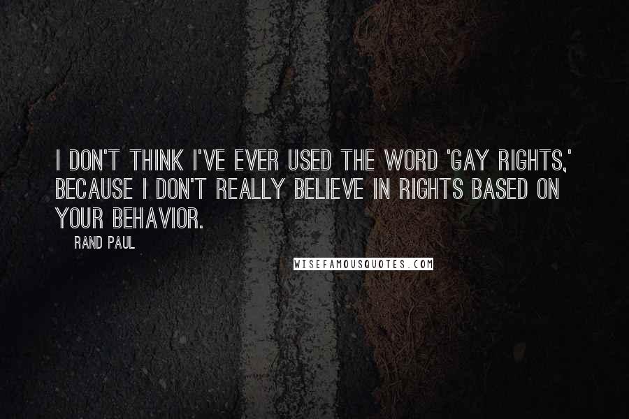 Rand Paul Quotes: I don't think I've ever used the word 'gay rights,' because I don't really believe in rights based on your behavior.