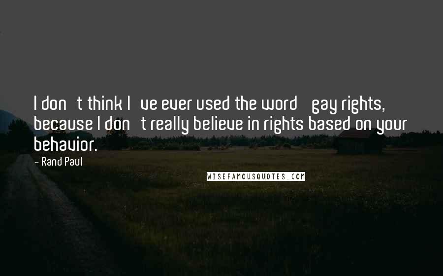 Rand Paul Quotes: I don't think I've ever used the word 'gay rights,' because I don't really believe in rights based on your behavior.