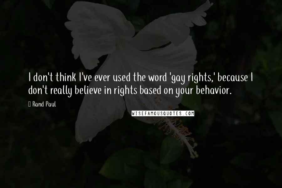 Rand Paul Quotes: I don't think I've ever used the word 'gay rights,' because I don't really believe in rights based on your behavior.