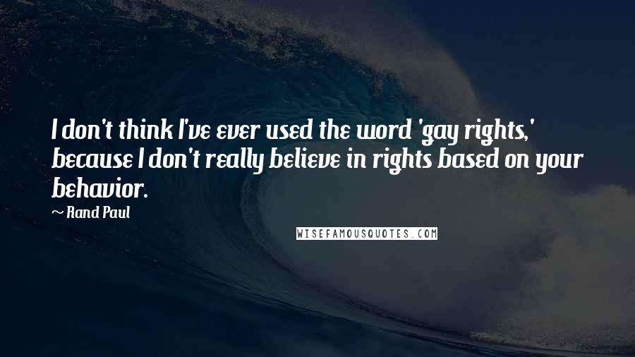 Rand Paul Quotes: I don't think I've ever used the word 'gay rights,' because I don't really believe in rights based on your behavior.