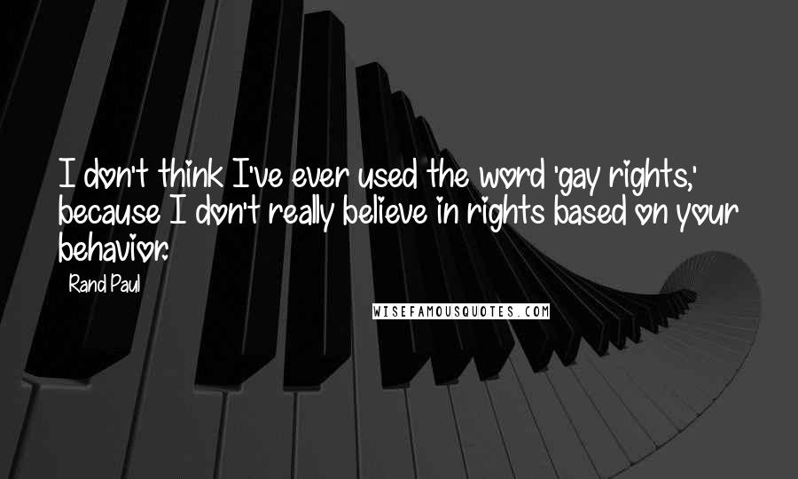 Rand Paul Quotes: I don't think I've ever used the word 'gay rights,' because I don't really believe in rights based on your behavior.