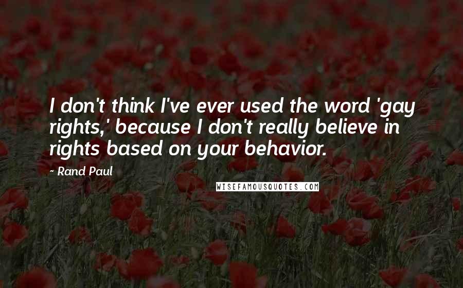 Rand Paul Quotes: I don't think I've ever used the word 'gay rights,' because I don't really believe in rights based on your behavior.