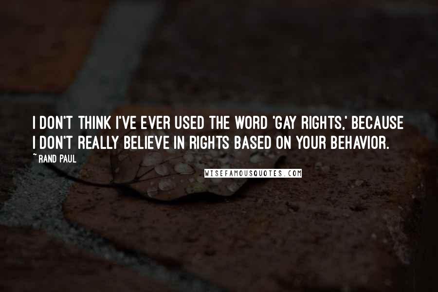 Rand Paul Quotes: I don't think I've ever used the word 'gay rights,' because I don't really believe in rights based on your behavior.