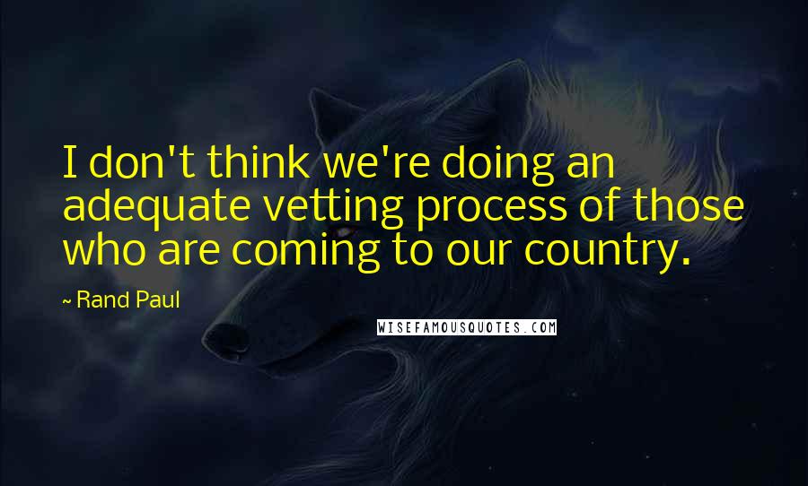 Rand Paul Quotes: I don't think we're doing an adequate vetting process of those who are coming to our country.
