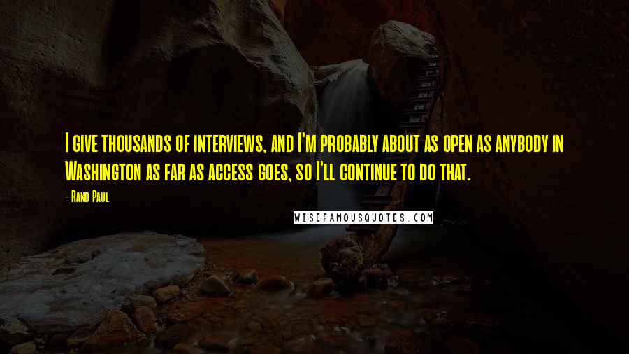 Rand Paul Quotes: I give thousands of interviews, and I'm probably about as open as anybody in Washington as far as access goes, so I'll continue to do that.