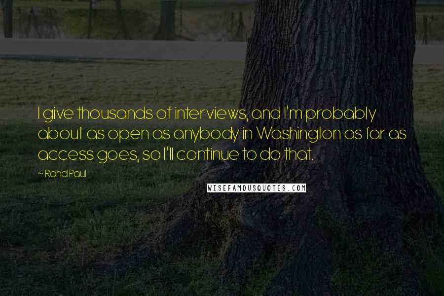 Rand Paul Quotes: I give thousands of interviews, and I'm probably about as open as anybody in Washington as far as access goes, so I'll continue to do that.