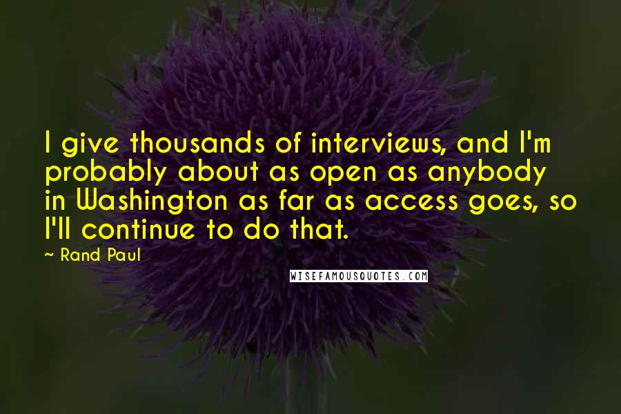 Rand Paul Quotes: I give thousands of interviews, and I'm probably about as open as anybody in Washington as far as access goes, so I'll continue to do that.