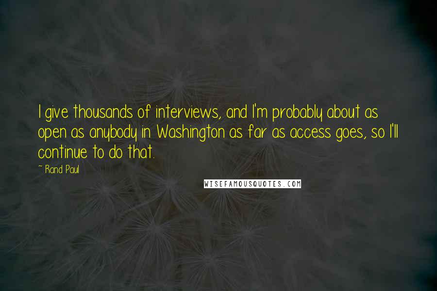 Rand Paul Quotes: I give thousands of interviews, and I'm probably about as open as anybody in Washington as far as access goes, so I'll continue to do that.