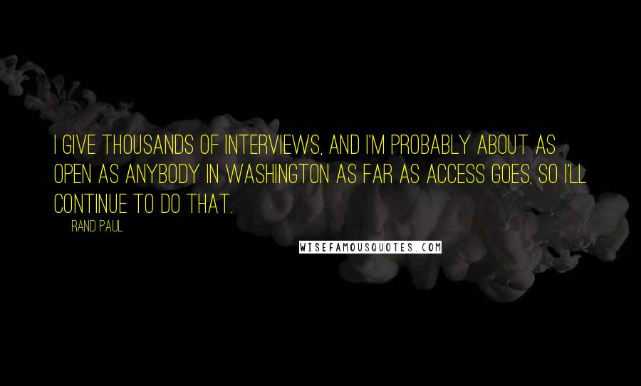 Rand Paul Quotes: I give thousands of interviews, and I'm probably about as open as anybody in Washington as far as access goes, so I'll continue to do that.