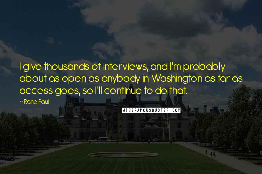 Rand Paul Quotes: I give thousands of interviews, and I'm probably about as open as anybody in Washington as far as access goes, so I'll continue to do that.