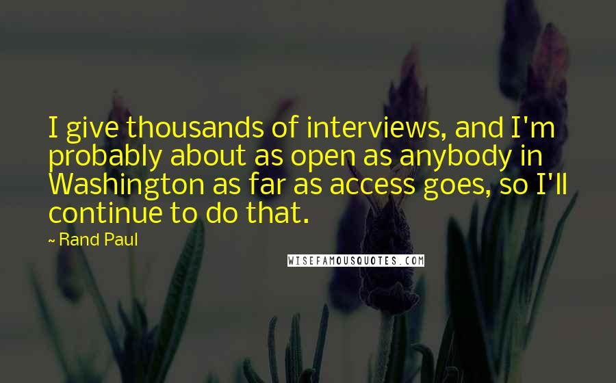 Rand Paul Quotes: I give thousands of interviews, and I'm probably about as open as anybody in Washington as far as access goes, so I'll continue to do that.