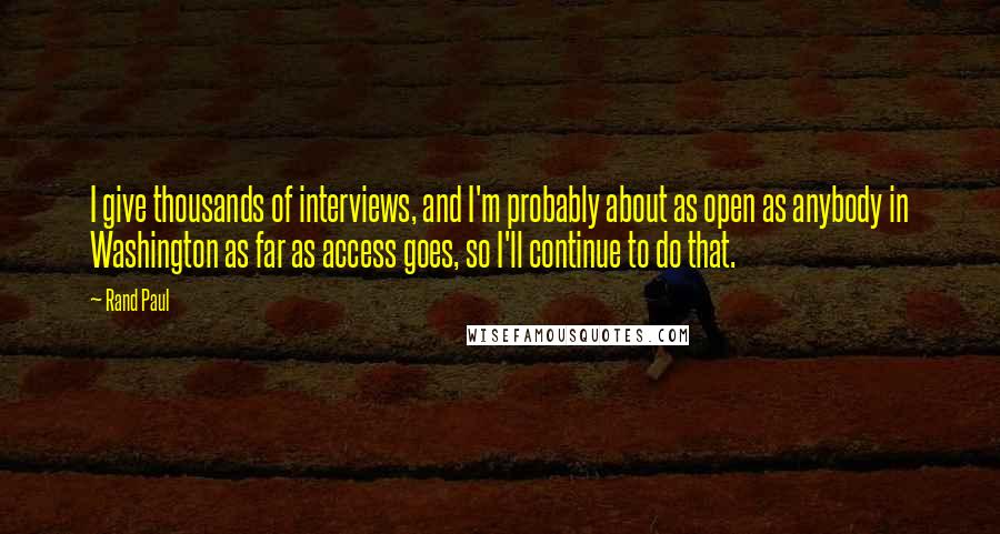 Rand Paul Quotes: I give thousands of interviews, and I'm probably about as open as anybody in Washington as far as access goes, so I'll continue to do that.