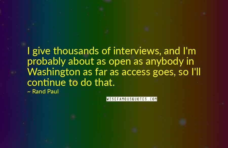 Rand Paul Quotes: I give thousands of interviews, and I'm probably about as open as anybody in Washington as far as access goes, so I'll continue to do that.