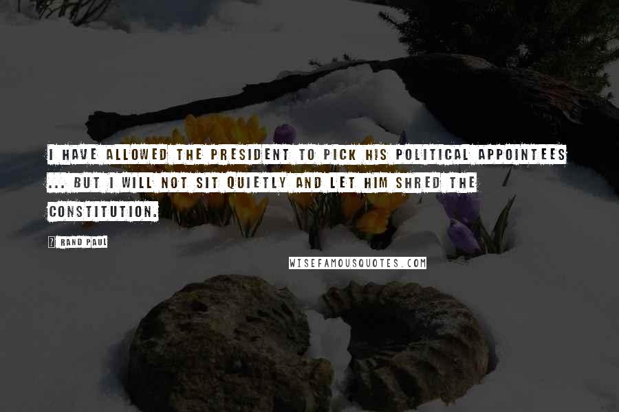 Rand Paul Quotes: I have allowed the president to pick his political appointees ... But I will not sit quietly and let him shred the Constitution.