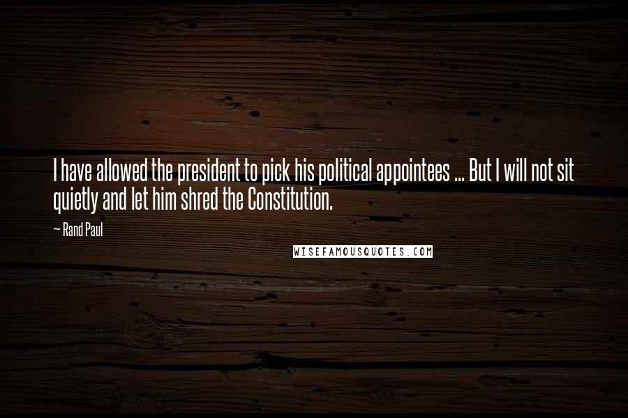 Rand Paul Quotes: I have allowed the president to pick his political appointees ... But I will not sit quietly and let him shred the Constitution.