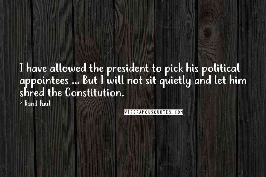 Rand Paul Quotes: I have allowed the president to pick his political appointees ... But I will not sit quietly and let him shred the Constitution.