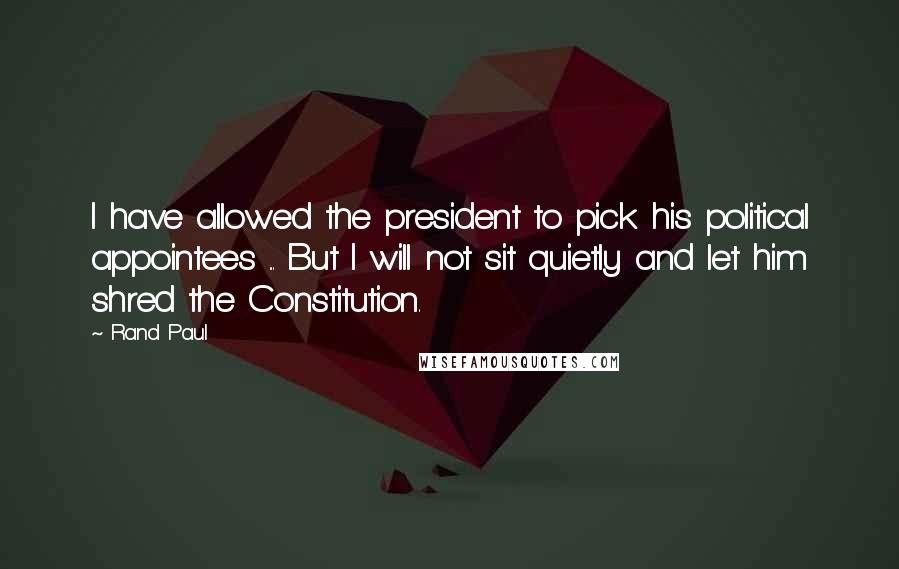 Rand Paul Quotes: I have allowed the president to pick his political appointees ... But I will not sit quietly and let him shred the Constitution.