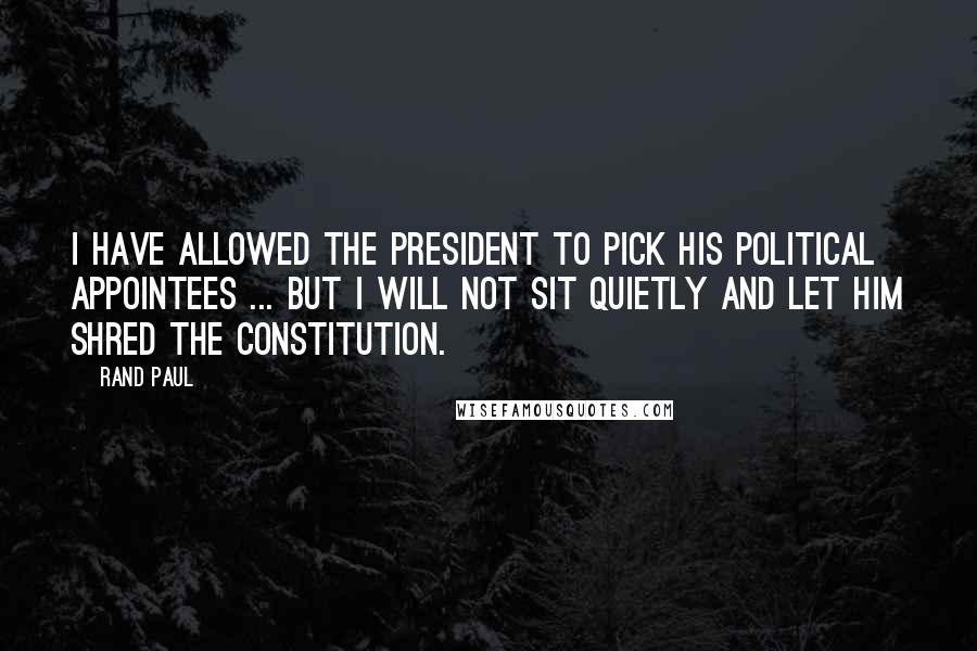 Rand Paul Quotes: I have allowed the president to pick his political appointees ... But I will not sit quietly and let him shred the Constitution.