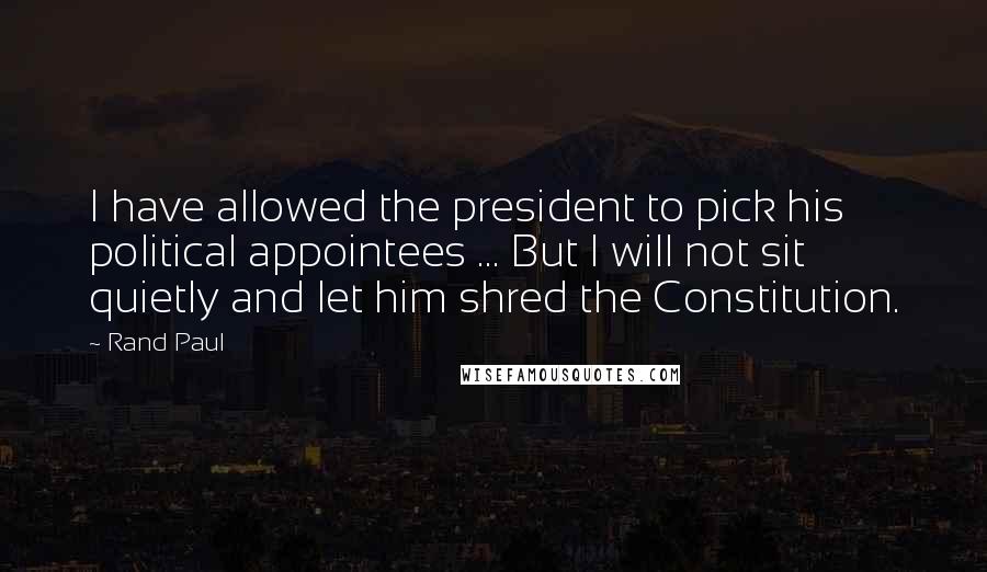 Rand Paul Quotes: I have allowed the president to pick his political appointees ... But I will not sit quietly and let him shred the Constitution.
