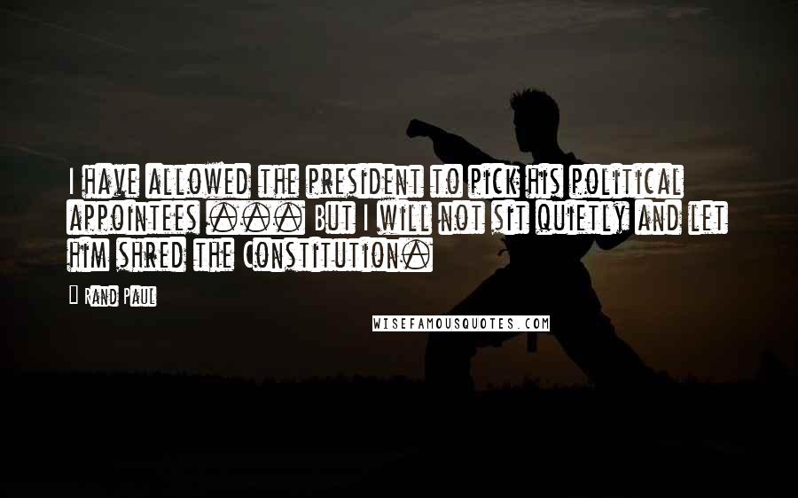 Rand Paul Quotes: I have allowed the president to pick his political appointees ... But I will not sit quietly and let him shred the Constitution.