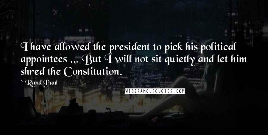 Rand Paul Quotes: I have allowed the president to pick his political appointees ... But I will not sit quietly and let him shred the Constitution.