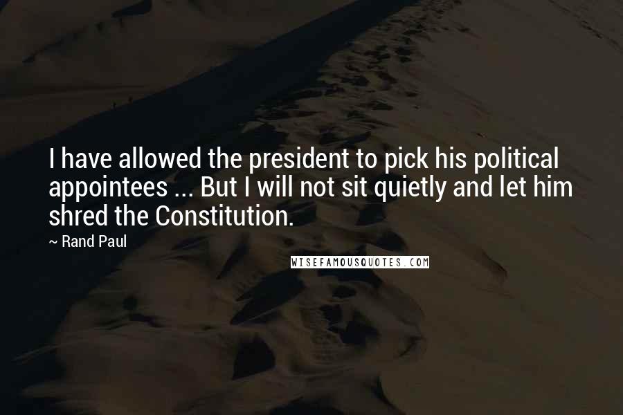 Rand Paul Quotes: I have allowed the president to pick his political appointees ... But I will not sit quietly and let him shred the Constitution.