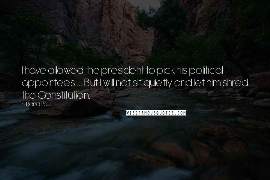 Rand Paul Quotes: I have allowed the president to pick his political appointees ... But I will not sit quietly and let him shred the Constitution.