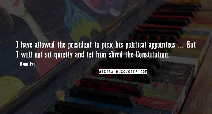 Rand Paul Quotes: I have allowed the president to pick his political appointees ... But I will not sit quietly and let him shred the Constitution.