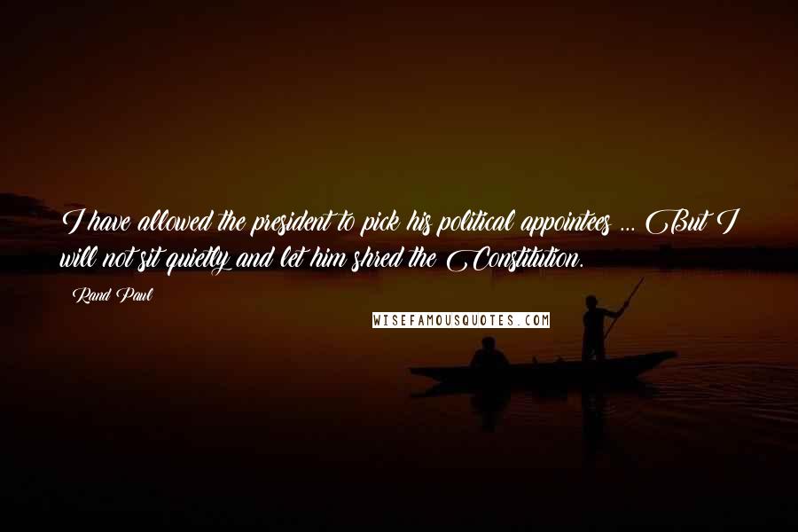 Rand Paul Quotes: I have allowed the president to pick his political appointees ... But I will not sit quietly and let him shred the Constitution.