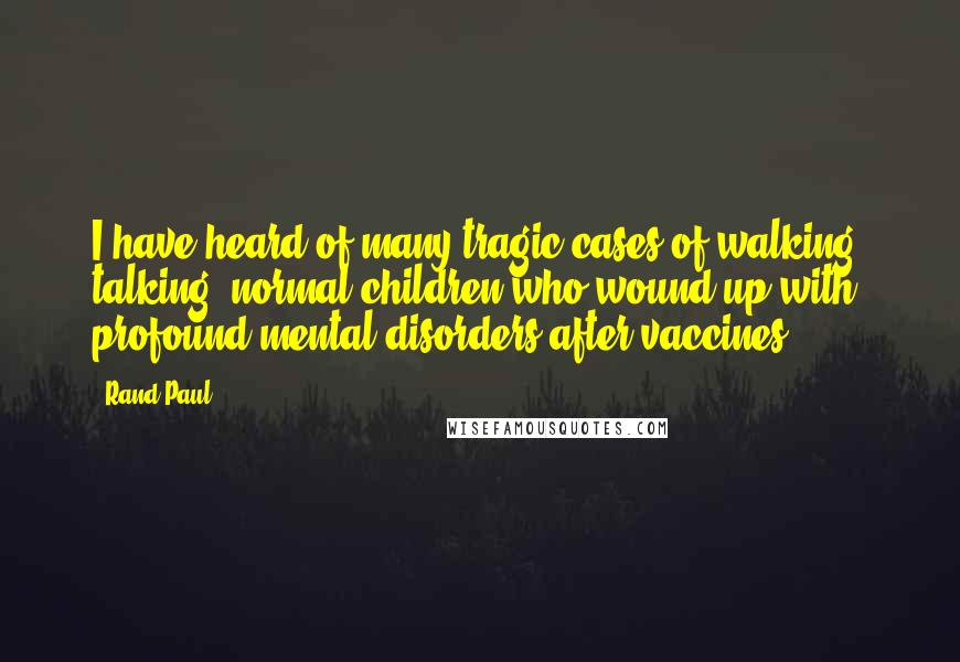 Rand Paul Quotes: I have heard of many tragic cases of walking, talking, normal children who wound up with profound mental disorders after vaccines.