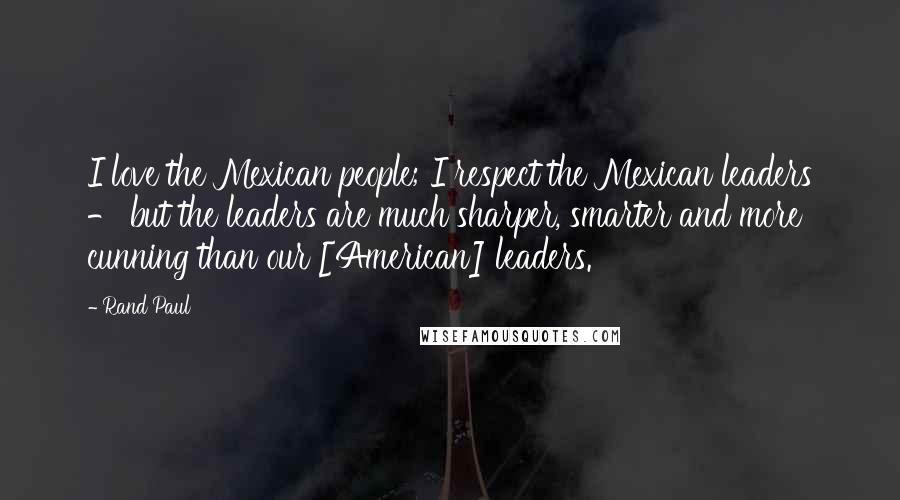 Rand Paul Quotes: I love the Mexican people; I respect the Mexican leaders - but the leaders are much sharper, smarter and more cunning than our [American] leaders.