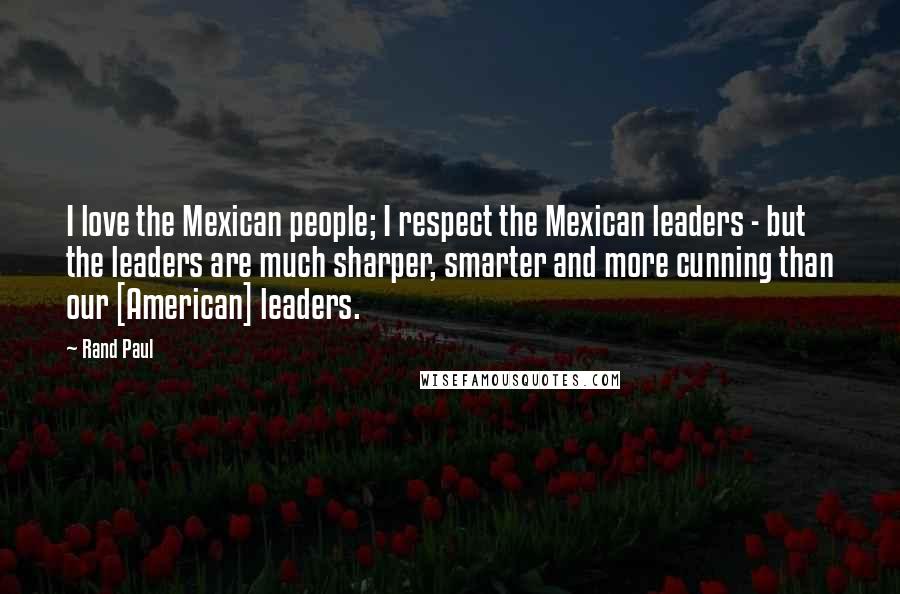 Rand Paul Quotes: I love the Mexican people; I respect the Mexican leaders - but the leaders are much sharper, smarter and more cunning than our [American] leaders.