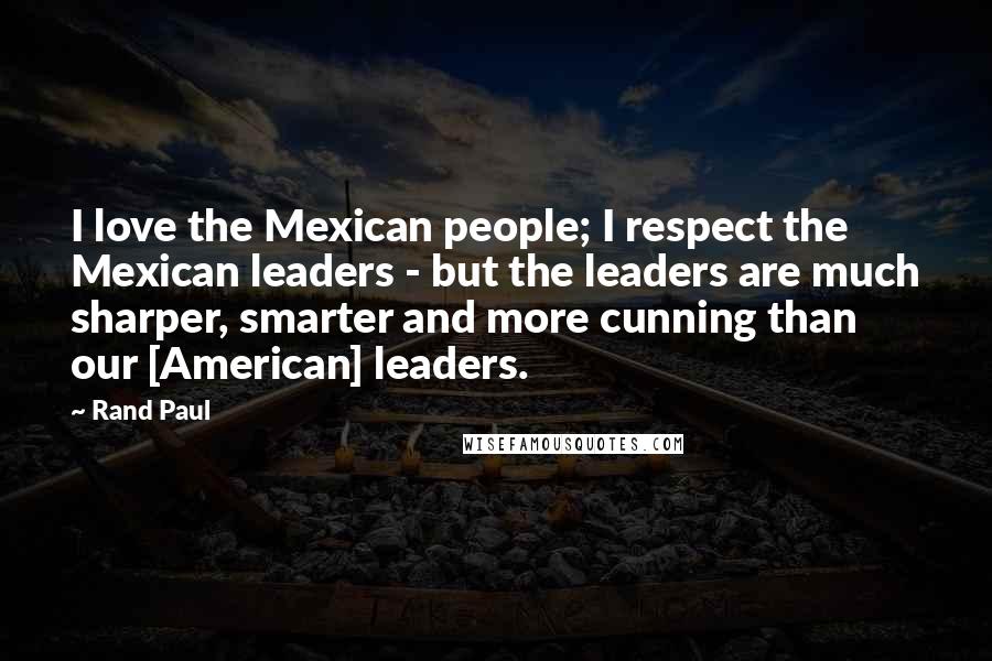 Rand Paul Quotes: I love the Mexican people; I respect the Mexican leaders - but the leaders are much sharper, smarter and more cunning than our [American] leaders.