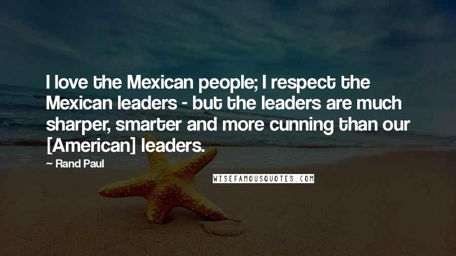 Rand Paul Quotes: I love the Mexican people; I respect the Mexican leaders - but the leaders are much sharper, smarter and more cunning than our [American] leaders.