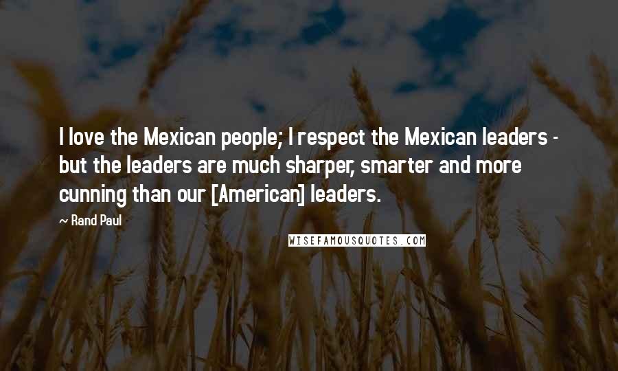 Rand Paul Quotes: I love the Mexican people; I respect the Mexican leaders - but the leaders are much sharper, smarter and more cunning than our [American] leaders.