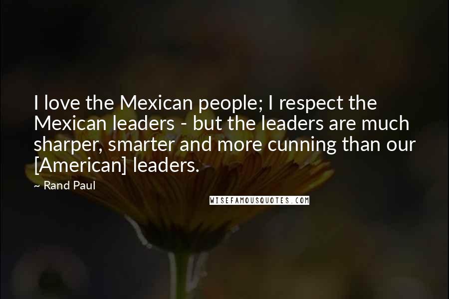 Rand Paul Quotes: I love the Mexican people; I respect the Mexican leaders - but the leaders are much sharper, smarter and more cunning than our [American] leaders.