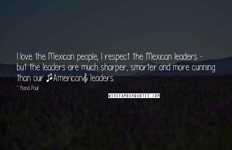 Rand Paul Quotes: I love the Mexican people; I respect the Mexican leaders - but the leaders are much sharper, smarter and more cunning than our [American] leaders.