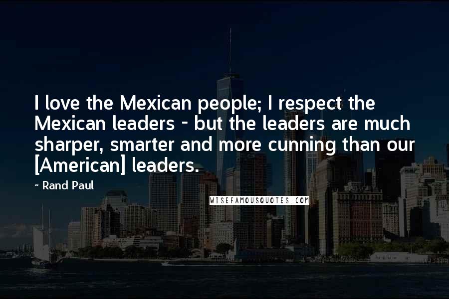 Rand Paul Quotes: I love the Mexican people; I respect the Mexican leaders - but the leaders are much sharper, smarter and more cunning than our [American] leaders.