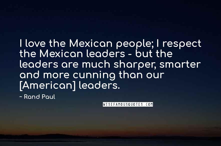 Rand Paul Quotes: I love the Mexican people; I respect the Mexican leaders - but the leaders are much sharper, smarter and more cunning than our [American] leaders.