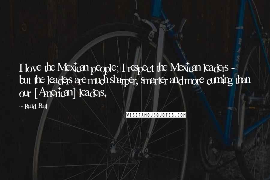 Rand Paul Quotes: I love the Mexican people; I respect the Mexican leaders - but the leaders are much sharper, smarter and more cunning than our [American] leaders.
