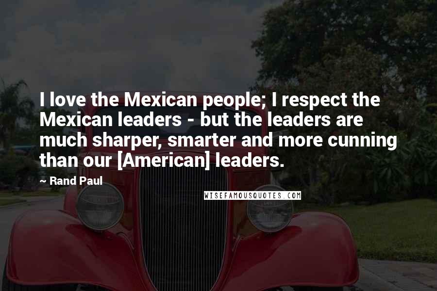 Rand Paul Quotes: I love the Mexican people; I respect the Mexican leaders - but the leaders are much sharper, smarter and more cunning than our [American] leaders.