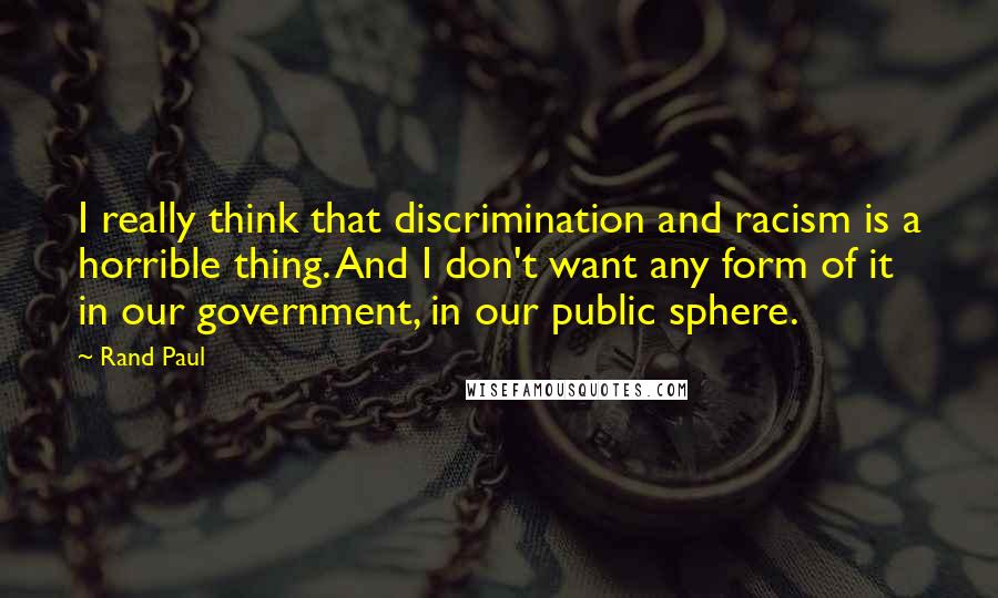 Rand Paul Quotes: I really think that discrimination and racism is a horrible thing. And I don't want any form of it in our government, in our public sphere.