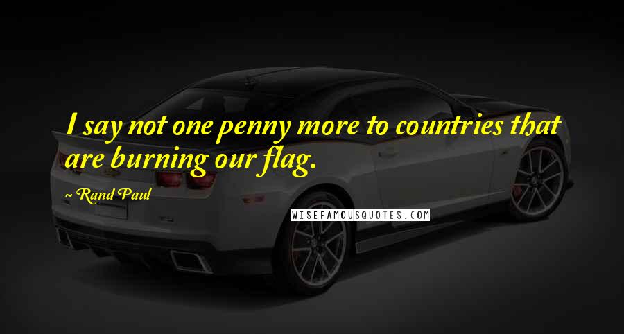 Rand Paul Quotes: I say not one penny more to countries that are burning our flag.
