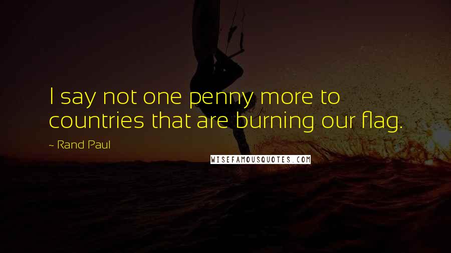 Rand Paul Quotes: I say not one penny more to countries that are burning our flag.