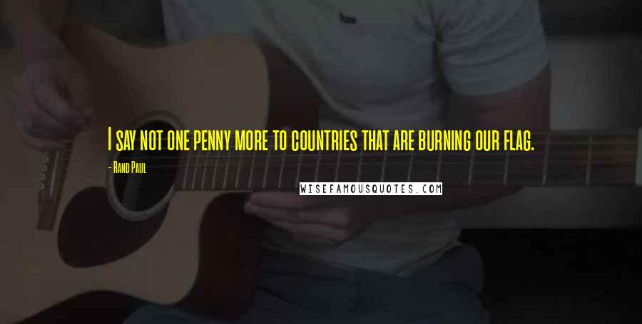 Rand Paul Quotes: I say not one penny more to countries that are burning our flag.