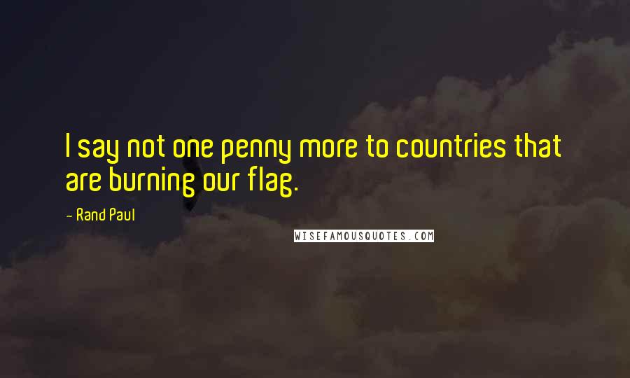 Rand Paul Quotes: I say not one penny more to countries that are burning our flag.