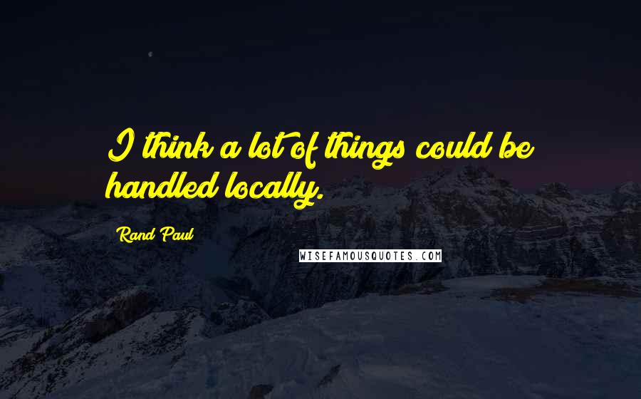 Rand Paul Quotes: I think a lot of things could be handled locally.
