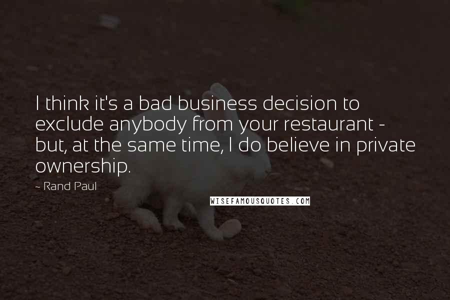 Rand Paul Quotes: I think it's a bad business decision to exclude anybody from your restaurant - but, at the same time, I do believe in private ownership.
